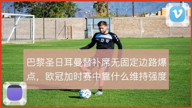 巴黎圣日耳曼替补席无固定边路爆点，欧冠加时赛中靠什么维持强度