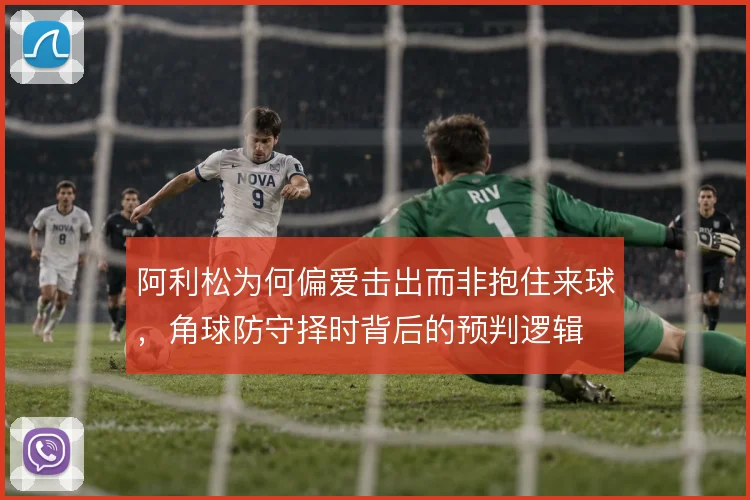 阿利松为何偏爱击出而非抱住来球,角球防守择时背后的预判逻辑
