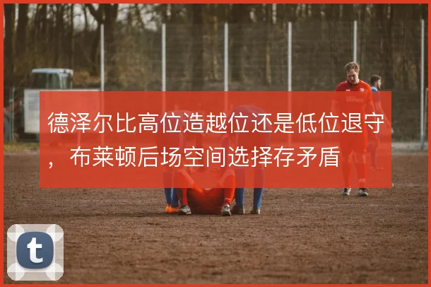 德泽尔比高位造越位还是低位退守，布莱顿后场空间选择存矛盾