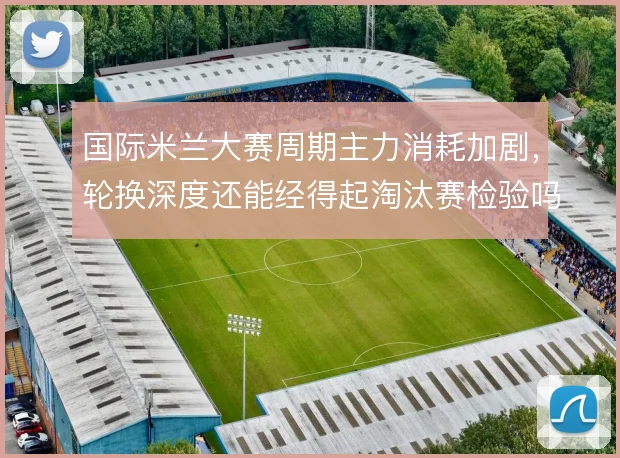 国际米兰大赛周期主力消耗加剧,轮换深度还能经得起淘汰赛检验吗