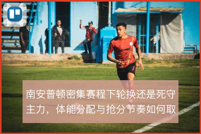 南安普顿密集赛程下轮换还是死守主力,体能分配与抢分节奏如何取舍