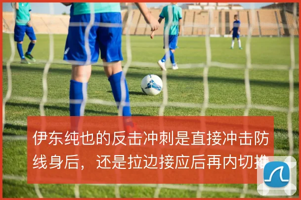 伊东纯也的反击冲刺是直接冲击防线身后，还是拉边接应后再内切推进