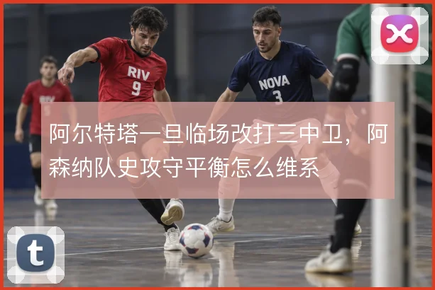 阿尔特塔一旦临场改打三中卫，阿森纳队史攻守平衡怎么维系