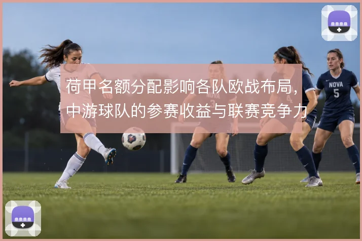 荷甲名额分配影响各队欧战布局，中游球队的参赛收益与联赛竞争力互为因果