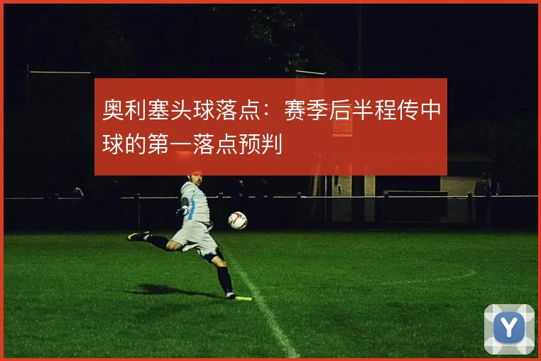奥利塞头球落点：赛季后半程传中球的第一落点预判