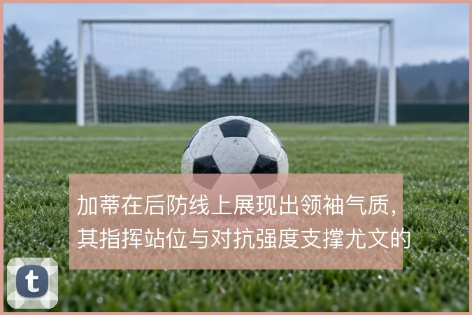 加蒂在后防线上展现出领袖气质，其指挥站位与对抗强度支撑尤文的防守组织
