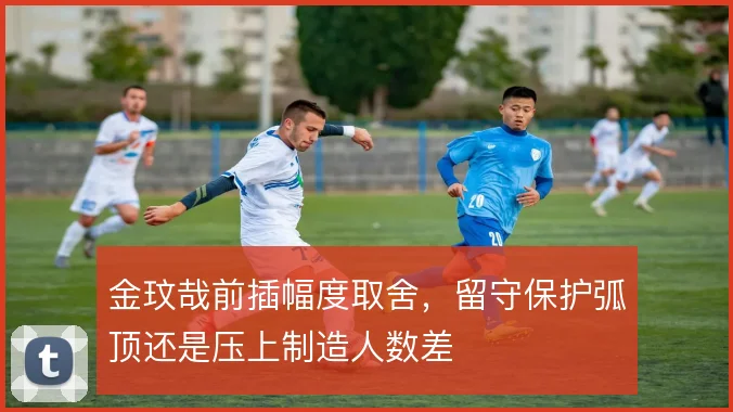 金玟哉前插幅度取舍，留守保护弧顶还是压上制造人数差