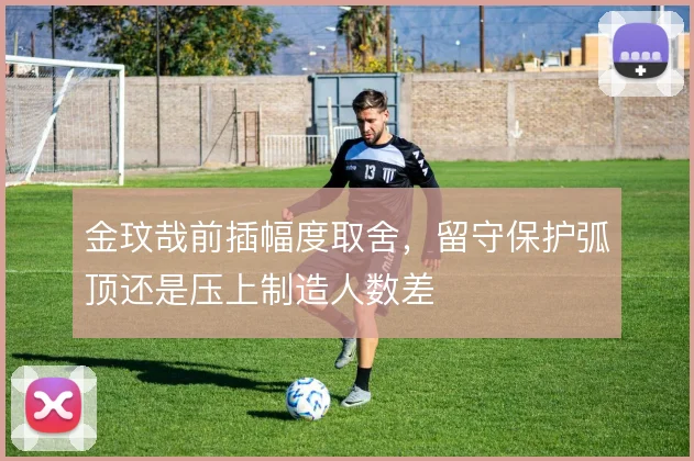 金玟哉前插幅度取舍，留守保护弧顶还是压上制造人数差