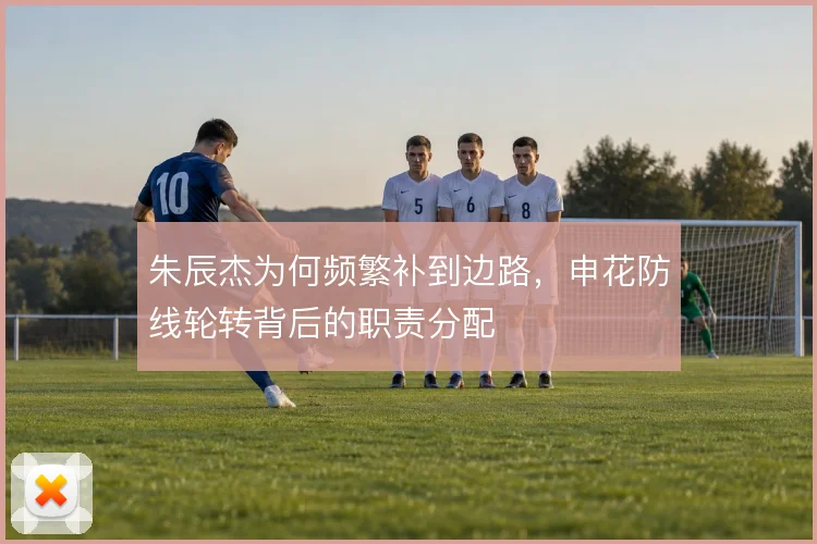 朱辰杰为何频繁补到边路，申花防线轮转背后的职责分配