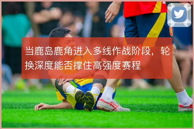 当鹿岛鹿角进入多线作战阶段,轮换深度能否撑住高强度赛程