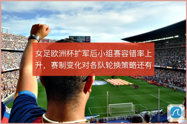 女足欧洲杯扩军后小组赛容错率上升,赛制变化对各队轮换策略还有哪些影响