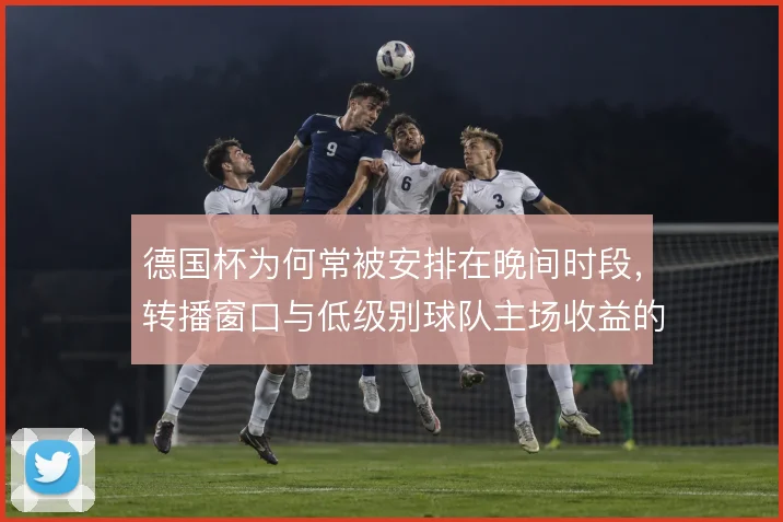 德国杯为何常被安排在晚间时段，转播窗口与低级别球队主场收益的权衡