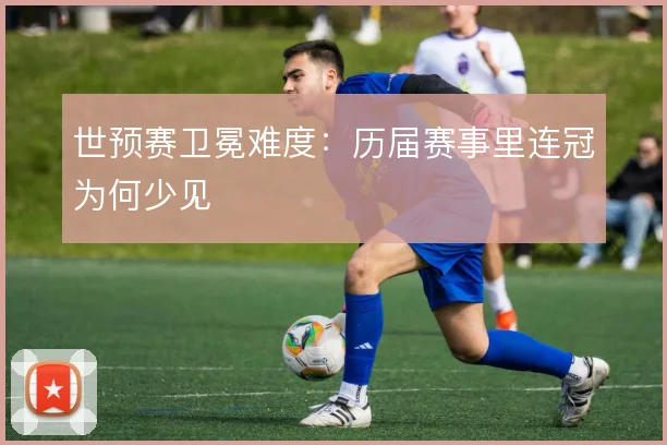 世预赛卫冕难度：历届赛事里连冠为何少见