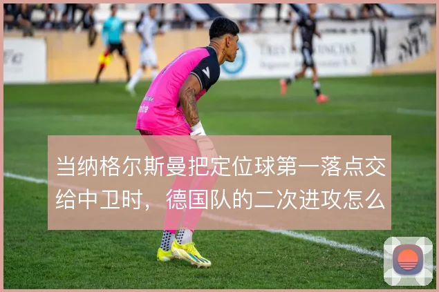当纳格尔斯曼把定位球第一落点交给中卫时，德国队的二次进攻怎么接