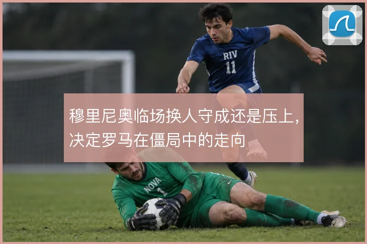 穆里尼奥临场换人守成还是压上，决定罗马在僵局中的走向